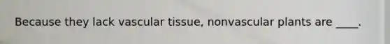 Because they lack vascular tissue, nonvascular plants are ____.