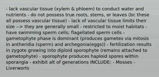 - lack <a href='https://www.questionai.com/knowledge/k1HVFq17mo-vascular-tissue' class='anchor-knowledge'>vascular tissue</a> (xylem & phloem) to conduct water and nutrients - do not possess true roots, stems, or leaves (bc these all possess vascular tissue) - lack of vascular tissue limits their size --> they are generally small - restricted to moist habitats - have swimming sperm cells; flagellated sperm cells - gametophyte phase is dominant (produces gametes via mitosis in antheridia (sperm) and archegonia(eggs)) - fertilization results in zygote growing into diploid sporophyte (remains attached to gametophyte) - sporophyte produces haploid spores within sporangia - exhibit alt of generations INCLUDE: - Mosses - Liverworts