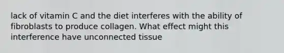 lack of vitamin C and the diet interferes with the ability of fibroblasts to produce collagen. What effect might this interference have unconnected tissue