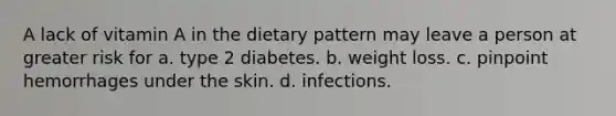 A lack of vitamin A in the dietary pattern may leave a person at greater risk for a. type 2 diabetes. b. weight loss. c. pinpoint hemorrhages under the skin. d. infections.