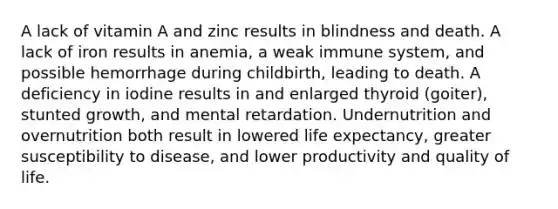 A lack of vitamin A and zinc results in blindness and death. A lack of iron results in anemia, a weak immune system, and possible hemorrhage during childbirth, leading to death. A deficiency in iodine results in and enlarged thyroid (goiter), stunted growth, and mental retardation. Undernutrition and overnutrition both result in lowered life expectancy, greater susceptibility to disease, and lower productivity and quality of life.