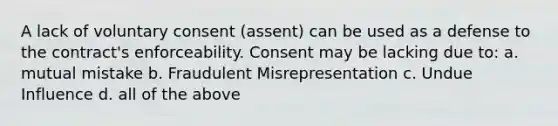 A lack of voluntary consent (assent) can be used as a defense to the contract's enforceability. Consent may be lacking due to: a. mutual mistake b. Fraudulent Misrepresentation c. Undue Influence d. all of the above