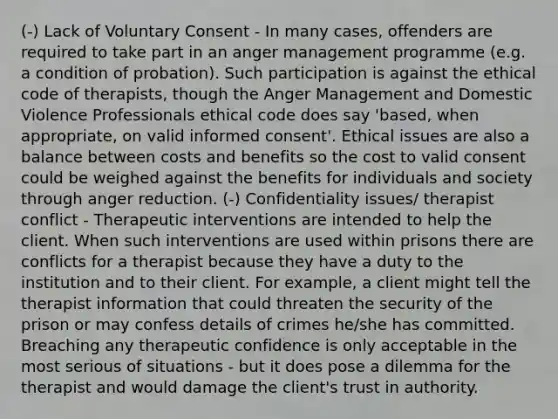 (-) Lack of Voluntary Consent - In many cases, offenders are required to take part in an anger management programme (e.g. a condition of probation). Such participation is against the ethical code of therapists, though the Anger Management and Domestic Violence Professionals ethical code does say 'based, when appropriate, on valid informed consent'. Ethical issues are also a balance between costs and benefits so the cost to valid consent could be weighed against the benefits for individuals and society through anger reduction. (-) Confidentiality issues/ therapist conflict - Therapeutic interventions are intended to help the client. When such interventions are used within prisons there are conflicts for a therapist because they have a duty to the institution and to their client. For example, a client might tell the therapist information that could threaten the security of the prison or may confess details of crimes he/she has committed. Breaching any therapeutic confidence is only acceptable in the most serious of situations - but it does pose a dilemma for the therapist and would damage the client's trust in authority.