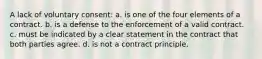 A lack of voluntary consent: a. is one of the four elements of a contract. b. is a defense to the enforcement of a valid contract. c. must be indicated by a clear statement in the contract that both parties agree. d. is not a contract principle.