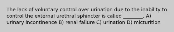 The lack of voluntary control over urination due to the inability to control the external urethral sphincter is called ________. A) urinary incontinence B) renal failure C) urination D) micturition