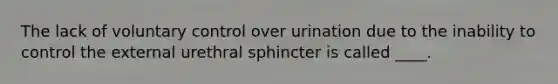 The lack of voluntary control over urination due to the inability to control the external urethral sphincter is called ____.