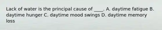 Lack of water is the principal cause of ____. A. daytime fatigue B. daytime hunger C. daytime mood swings D. daytime memory loss