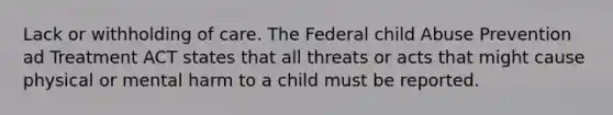 Lack or withholding of care. The Federal child Abuse Prevention ad Treatment ACT states that all threats or acts that might cause physical or mental harm to a child must be reported.