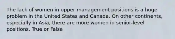 The lack of women in upper management positions is a huge problem in the United States and Canada. On other continents, especially in Asia, there are more women in senior-level positions. True or False