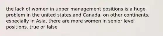 the lack of women in upper management positions is a huge problem in the united states and Canada. on other continents, especially in Asia, there are more women in senior level positions. true or false