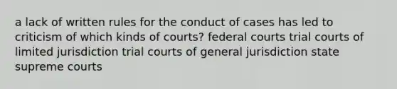 a lack of written rules for the conduct of cases has led to criticism of which kinds of courts? federal courts trial courts of limited jurisdiction trial courts of general jurisdiction state supreme courts