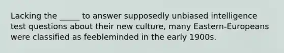 Lacking the _____ to answer supposedly unbiased intelligence test questions about their new culture, many Eastern-Europeans were classified as feebleminded in the early 1900s.