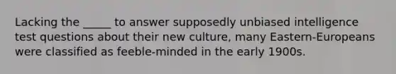 Lacking the _____ to answer supposedly unbiased intelligence test questions about their new culture, many Eastern-Europeans were classified as feeble-minded in the early 1900s.