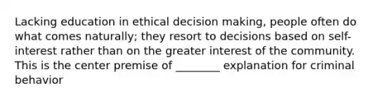 Lacking education in ethical decision making, people often do what comes naturally; they resort to decisions based on self-interest rather than on the greater interest of the community. This is the center premise of ________ explanation for criminal behavior