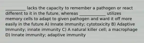 __________ lacks the capacity to remember a pathogen or react different to it in the future, whereas _____________ utilizes memory cells to adapt to given pathogen and ward it off more easily in the future A) Innate immunity; cytotoxicity B) Adaptive Immunity; innate immunity C) A natural killer cell; a macrophage D) Innate immunity; adaptive immunity