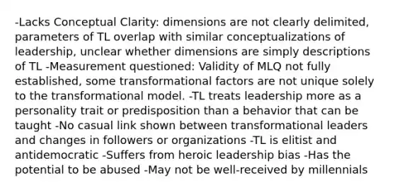 -Lacks Conceptual Clarity: dimensions are not clearly delimited, parameters of TL overlap with similar conceptualizations of leadership, unclear whether dimensions are simply descriptions of TL -Measurement questioned: Validity of MLQ not fully established, some transformational factors are not unique solely to the transformational model. -TL treats leadership more as a personality trait or predisposition than a behavior that can be taught -No casual link shown between transformational leaders and changes in followers or organizations -TL is elitist and antidemocratic -Suffers from heroic leadership bias -Has the potential to be abused -May not be well-received by millennials