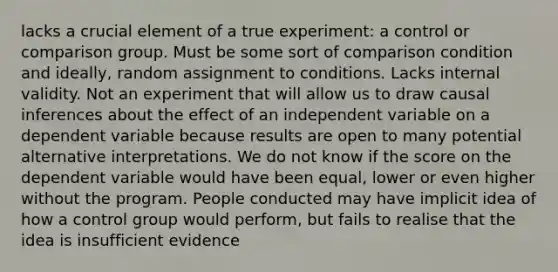 lacks a crucial element of a true experiment: a control or comparison group. Must be some sort of comparison condition and ideally, random assignment to conditions. Lacks internal validity. Not an experiment that will allow us to draw causal inferences about the effect of an independent variable on a dependent variable because results are open to many potential alternative interpretations. We do not know if the score on the dependent variable would have been equal, lower or even higher without the program. People conducted may have implicit idea of how a control group would perform, but fails to realise that the idea is insufficient evidence