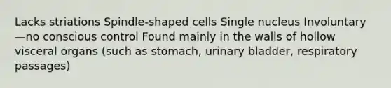 Lacks striations Spindle-shaped cells Single nucleus Involuntary—no conscious control Found mainly in the walls of hollow visceral organs (such as stomach, urinary bladder, respiratory passages)