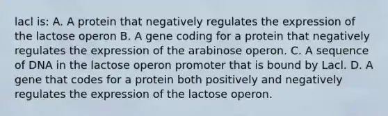 lacl is: A. A protein that negatively regulates the expression of the lactose operon B. A gene coding for a protein that negatively regulates the expression of the arabinose operon. C. A sequence of DNA in the lactose operon promoter that is bound by Lacl. D. A gene that codes for a protein both positively and negatively regulates the expression of the lactose operon.