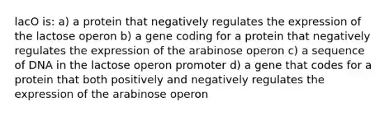 lacO is: a) a protein that negatively regulates the expression of the lactose operon b) a gene coding for a protein that negatively regulates the expression of the arabinose operon c) a sequence of DNA in the lactose operon promoter d) a gene that codes for a protein that both positively and negatively regulates the expression of the arabinose operon