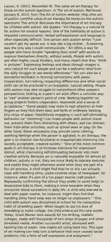 Lacour, K. (2013, November 8). The value od art therapy for those on the autism spectrum. In The art of autism. Retrieved January 8, 2015, from The Art of Autism website: http://the-art-of-autism.com/the-value-of-art-therapy-for-those-on-the-autism-spectrum/ This article discusses the importance of art therapy for children with autism. Ket Quotes: "Art therapy is a natural fit for autism for several reasons. One of the hallmarks of autism is impaired communication. Verbal self-expression and language is often especially difficult. One person with autism writes "I just couldn't get my words out. It was like a big stutter... Screaming was the only way I could communicate." Art offers a way for people who have trouble "speaking their mind" with words to express themselves directly, without words. People with autism are often highly visual thinkers, and many report that they "think in pictures". Expressing feelings and ideas through images is very natural for such people and can be a welcome relief from the daily struggle to use words effectively." "Art can also be a wonderful facilitator in forming connections with peers. Cooperation, turn-taking, respecting differences and other social skills can all be practiced in an enjoyable, natural setting. People with autism may also struggle to comprehend other people's perspectives; looking at a peer's art work offers a concrete way to "see" another person's point of view. Working together on group projects fosters cooperation, teamwork and a sense of acceptance." "Some people may stare in rapt attention at their fingers as they flick them back and forth or endlessly twisting tiny strips of paper. Repetitively engaging in such self-stimulating behaviors (or "stimming") can make people with autism stand out, prevent them from interacting with others, and can distract them from other activities, such as school work or play. On the other hand, these sensations may provide some calming, soothing feelings when the person is agitated. In art therapy, the goal is to channel non-functional or inappropriate stimming into socially acceptable, creative outlets." "One of the most common goals in art therapy is to increase tolerance for unpleasant stimuli, while channeling self-stimulating behavior into more creative activity. Because art is naturally enjoyable for almost all children, autistic or not, they are more likely to tolerate textures and smells they might otherwise avoid when they are part of a fun art process. A child might find that he or she can actually cope with handling slimy, paste-covered strips of newspaper, for instance, when it's part of a fun paper mache craft project. Repeatedly confronting the stimuli they prefer to avoid helps to desensitize kids to them, making it more bearable when they encounter these sensations in daily life. A child who learned to deal with paper mache, for instance, might then find that handling slimy hand soap was no longer so unpleasant." "One child with autism was disciplined at school for his compulsive habit of shredding paper. When taught to use his love of shredding to make collage, the child embraced this new outlet. Today, Grant Manier wins awards for his striking, realistic collages, made with thousands of torn strips of paper and other shredded media. Another successful artist, obsessed with twisting bits of paper, now makes art using twist ties. This type of art making can help turn a behavior that once caused social problems into a form of self expression and enjoyment."