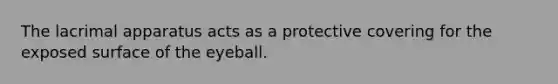 The lacrimal apparatus acts as a protective covering for the exposed surface of the eyeball.