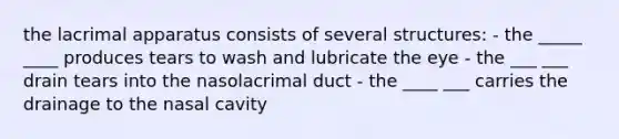 the lacrimal apparatus consists of several structures: - the _____ ____ produces tears to wash and lubricate the eye - the ___ ___ drain tears into the nasolacrimal duct - the ____ ___ carries the drainage to the nasal cavity