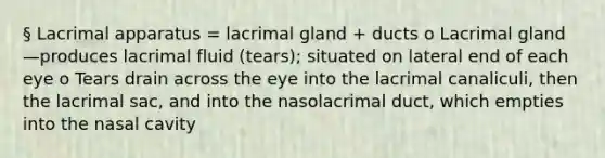 § Lacrimal apparatus = lacrimal gland + ducts o Lacrimal gland—produces lacrimal fluid (tears); situated on lateral end of each eye o Tears drain across the eye into the lacrimal canaliculi, then the lacrimal sac, and into the nasolacrimal duct, which empties into the nasal cavity