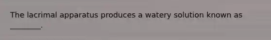 The lacrimal apparatus produces a watery solution known as ________.