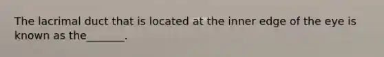 The lacrimal duct that is located at the inner edge of the eye is known as the_______.