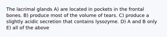 The lacrimal glands A) are located in pockets in the frontal bones. B) produce most of the volume of tears. C) produce a slightly acidic secretion that contains lysozyme. D) A and B only E) all of the above