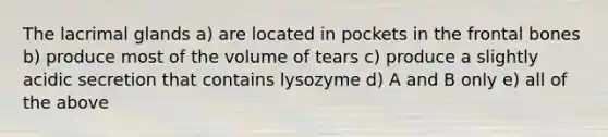 The lacrimal glands a) are located in pockets in the frontal bones b) produce most of the volume of tears c) produce a slightly acidic secretion that contains lysozyme d) A and B only e) all of the above