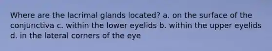 Where are the lacrimal glands located? a. on the surface of the conjunctiva c. within the lower eyelids b. within the upper eyelids d. in the lateral corners of the eye