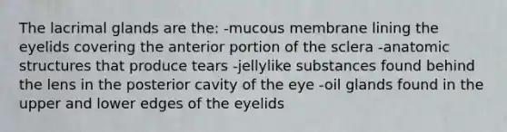 The lacrimal glands are the: -mucous membrane lining the eyelids covering the anterior portion of the sclera -anatomic structures that produce tears -jellylike substances found behind the lens in the posterior cavity of the eye -oil glands found in the upper and lower edges of the eyelids