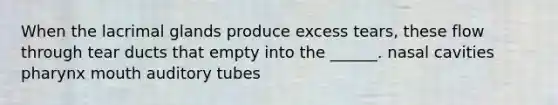 When the lacrimal glands produce excess tears, these flow through tear ducts that empty into the ______. nasal cavities pharynx mouth auditory tubes