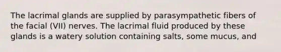 The lacrimal glands are supplied by parasympathetic fibers of the facial (VII) nerves. The lacrimal fluid produced by these glands is a watery solution containing salts, some mucus, and