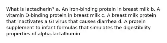 What is lactadherin? a. An iron-binding protein in breast milk b. A vitamin D-binding protein in breast milk c. A breast milk protein that inactivates a GI virus that causes diarrhea d. A protein supplement to infant formulas that simulates the digestibility properties of alpha-lactalbumin