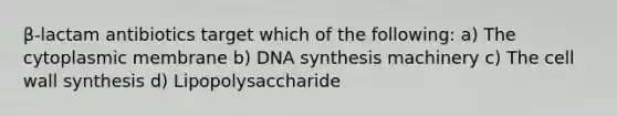 β-lactam antibiotics target which of the following: a) The cytoplasmic membrane b) DNA synthesis machinery c) The cell wall synthesis d) Lipopolysaccharide