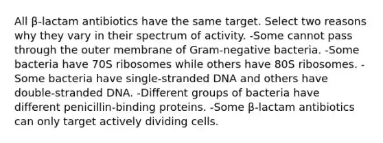 All β-lactam antibiotics have the same target. Select two reasons why they vary in their spectrum of activity. -Some cannot pass through the outer membrane of Gram-negative bacteria. -Some bacteria have 70S ribosomes while others have 80S ribosomes. -Some bacteria have single-stranded DNA and others have double-stranded DNA. -Different groups of bacteria have different penicillin-binding proteins. -Some β-lactam antibiotics can only target actively dividing cells.