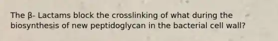 The β- Lactams block the crosslinking of what during the biosynthesis of new peptidoglycan in the bacterial cell wall?