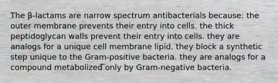 The β-lactams are narrow spectrum antibacterials because: the outer membrane prevents their entry into cells. the thick peptidoglycan walls prevent their entry into cells. they are analogs for a unique cell membrane lipid. they block a synthetic step unique to the Gram-positive bacteria. they are analogs for a compound metabolized only by Gram-negative bacteria.