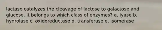 lactase catalyzes the cleavage of lactose to galactose and glucose. it belongs to which class of enzymes? a. lyase b. hydrolase c. oxidoreductase d. transferase e. isomerase