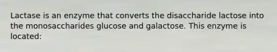 Lactase is an enzyme that converts the disaccharide lactose into the monosaccharides glucose and galactose. This enzyme is located: