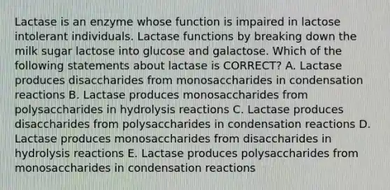 Lactase is an enzyme whose function is impaired in lactose intolerant individuals. Lactase functions by breaking down the milk sugar lactose into glucose and galactose. Which of the following statements about lactase is CORRECT? A. Lactase produces disaccharides from monosaccharides in condensation reactions B. Lactase produces monosaccharides from polysaccharides in hydrolysis reactions C. Lactase produces disaccharides from polysaccharides in condensation reactions D. Lactase produces monosaccharides from disaccharides in hydrolysis reactions E. Lactase produces polysaccharides from monosaccharides in condensation reactions