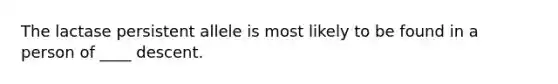 The lactase persistent allele is most likely to be found in a person of ____ descent.