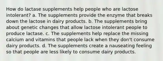 How do lactase supplements help people who are lactose intolerant? a. The supplements provide the enzyme that breaks down the lactose in dairy products. b. The supplements bring about genetic changes that allow lactose intolerant people to produce lactase. c. The supplements help replace the missing calcium and vitamins that people lack when they don't consume dairy products. d. The supplements create a nauseating feeling so that people are less likely to consume dairy products.