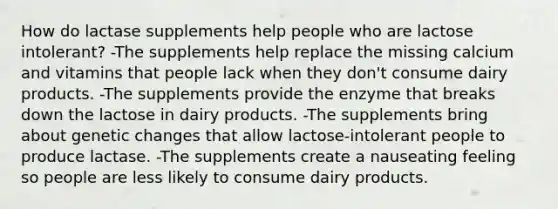 How do lactase supplements help people who are lactose intolerant? -The supplements help replace the missing calcium and vitamins that people lack when they don't consume dairy products. -The supplements provide the enzyme that breaks down the lactose in dairy products. -The supplements bring about genetic changes that allow lactose-intolerant people to produce lactase. -The supplements create a nauseating feeling so people are less likely to consume dairy products.