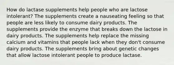 How do lactase supplements help people who are lactose intolerant? The supplements create a nauseating feeling so that people are less likely to consume dairy products. The supplements provide the enzyme that breaks down the lactose in dairy products. The supplements help replace the missing calcium and vitamins that people lack when they don't consume dairy products. The supplements bring about genetic changes that allow lactose intolerant people to produce lactase.