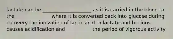 lactate can be ____________________ as it is carried in the blood to the ______________ where it is converted back into glucose during recovery the ionization of lactic acid to lactate and h+ ions causes acidification and __________ the period of vigorous activity