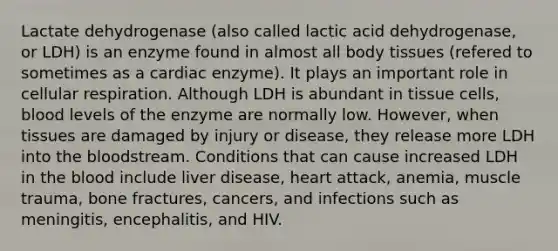 Lactate dehydrogenase (also called lactic acid dehydrogenase, or LDH) is an enzyme found in almost all body tissues (refered to sometimes as a cardiac enzyme). It plays an important role in cellular respiration. Although LDH is abundant in tissue cells, blood levels of the enzyme are normally low. However, when tissues are damaged by injury or disease, they release more LDH into the bloodstream. Conditions that can cause increased LDH in the blood include liver disease, heart attack, anemia, muscle trauma, bone fractures, cancers, and infections such as meningitis, encephalitis, and HIV.